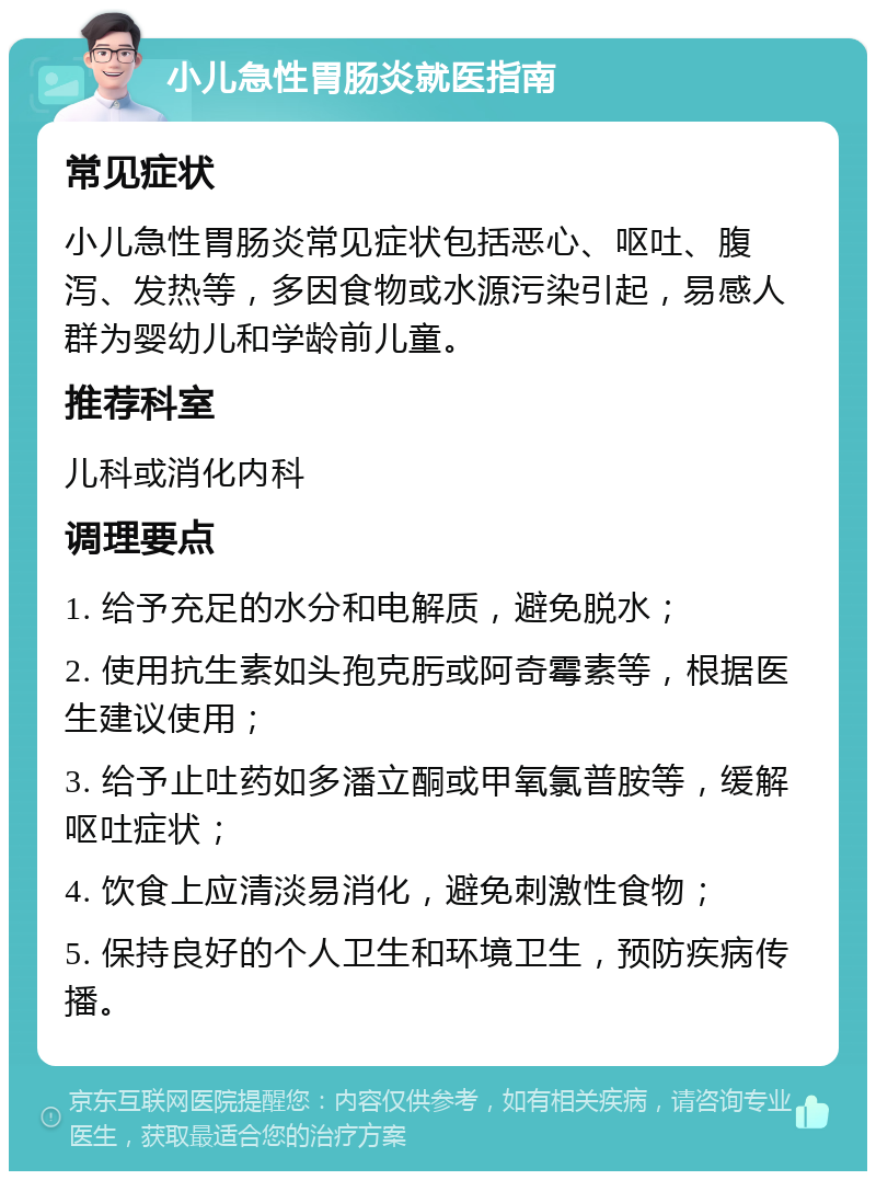 小儿急性胃肠炎就医指南 常见症状 小儿急性胃肠炎常见症状包括恶心、呕吐、腹泻、发热等，多因食物或水源污染引起，易感人群为婴幼儿和学龄前儿童。 推荐科室 儿科或消化内科 调理要点 1. 给予充足的水分和电解质，避免脱水； 2. 使用抗生素如头孢克肟或阿奇霉素等，根据医生建议使用； 3. 给予止吐药如多潘立酮或甲氧氯普胺等，缓解呕吐症状； 4. 饮食上应清淡易消化，避免刺激性食物； 5. 保持良好的个人卫生和环境卫生，预防疾病传播。