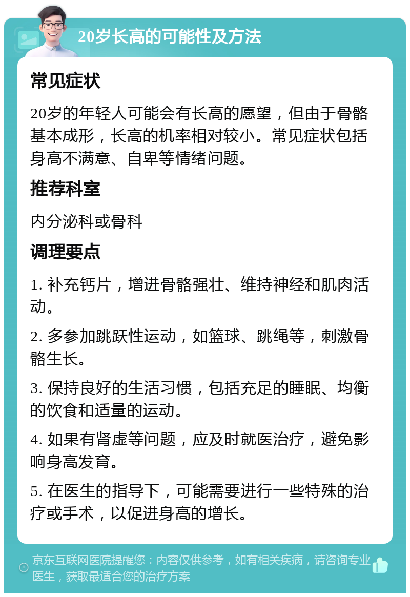 20岁长高的可能性及方法 常见症状 20岁的年轻人可能会有长高的愿望，但由于骨骼基本成形，长高的机率相对较小。常见症状包括身高不满意、自卑等情绪问题。 推荐科室 内分泌科或骨科 调理要点 1. 补充钙片，增进骨骼强壮、维持神经和肌肉活动。 2. 多参加跳跃性运动，如篮球、跳绳等，刺激骨骼生长。 3. 保持良好的生活习惯，包括充足的睡眠、均衡的饮食和适量的运动。 4. 如果有肾虚等问题，应及时就医治疗，避免影响身高发育。 5. 在医生的指导下，可能需要进行一些特殊的治疗或手术，以促进身高的增长。