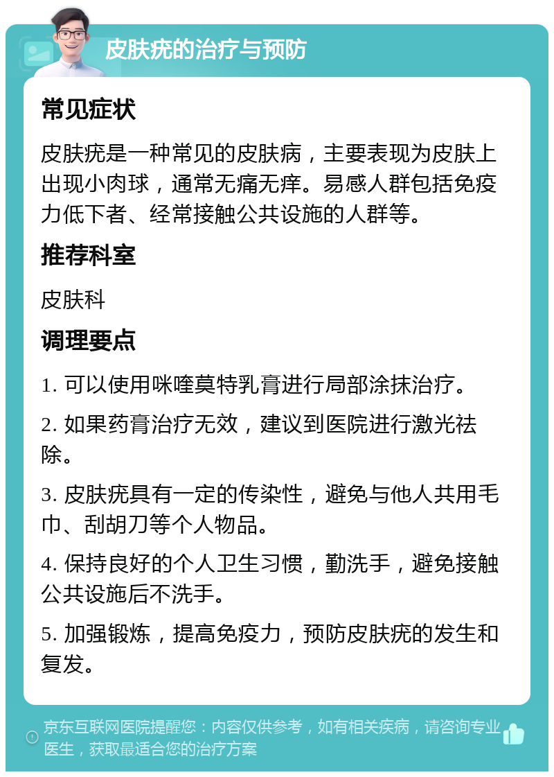 皮肤疣的治疗与预防 常见症状 皮肤疣是一种常见的皮肤病，主要表现为皮肤上出现小肉球，通常无痛无痒。易感人群包括免疫力低下者、经常接触公共设施的人群等。 推荐科室 皮肤科 调理要点 1. 可以使用咪喹莫特乳膏进行局部涂抹治疗。 2. 如果药膏治疗无效，建议到医院进行激光祛除。 3. 皮肤疣具有一定的传染性，避免与他人共用毛巾、刮胡刀等个人物品。 4. 保持良好的个人卫生习惯，勤洗手，避免接触公共设施后不洗手。 5. 加强锻炼，提高免疫力，预防皮肤疣的发生和复发。