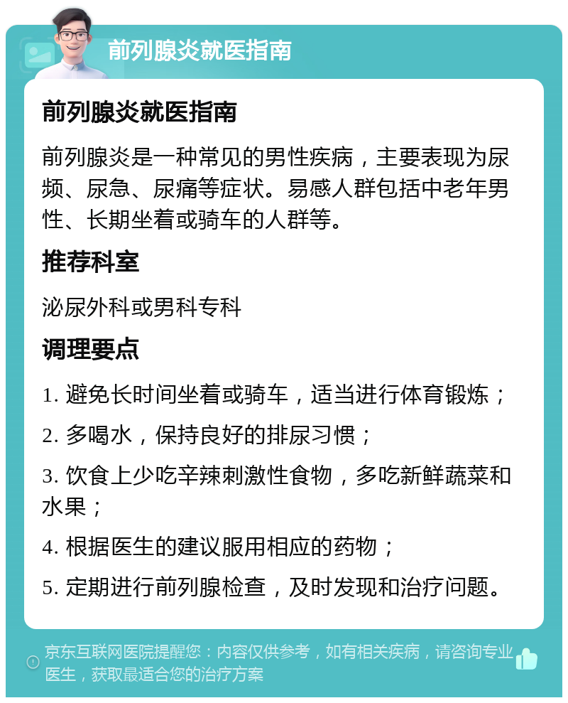 前列腺炎就医指南 前列腺炎就医指南 前列腺炎是一种常见的男性疾病，主要表现为尿频、尿急、尿痛等症状。易感人群包括中老年男性、长期坐着或骑车的人群等。 推荐科室 泌尿外科或男科专科 调理要点 1. 避免长时间坐着或骑车，适当进行体育锻炼； 2. 多喝水，保持良好的排尿习惯； 3. 饮食上少吃辛辣刺激性食物，多吃新鲜蔬菜和水果； 4. 根据医生的建议服用相应的药物； 5. 定期进行前列腺检查，及时发现和治疗问题。