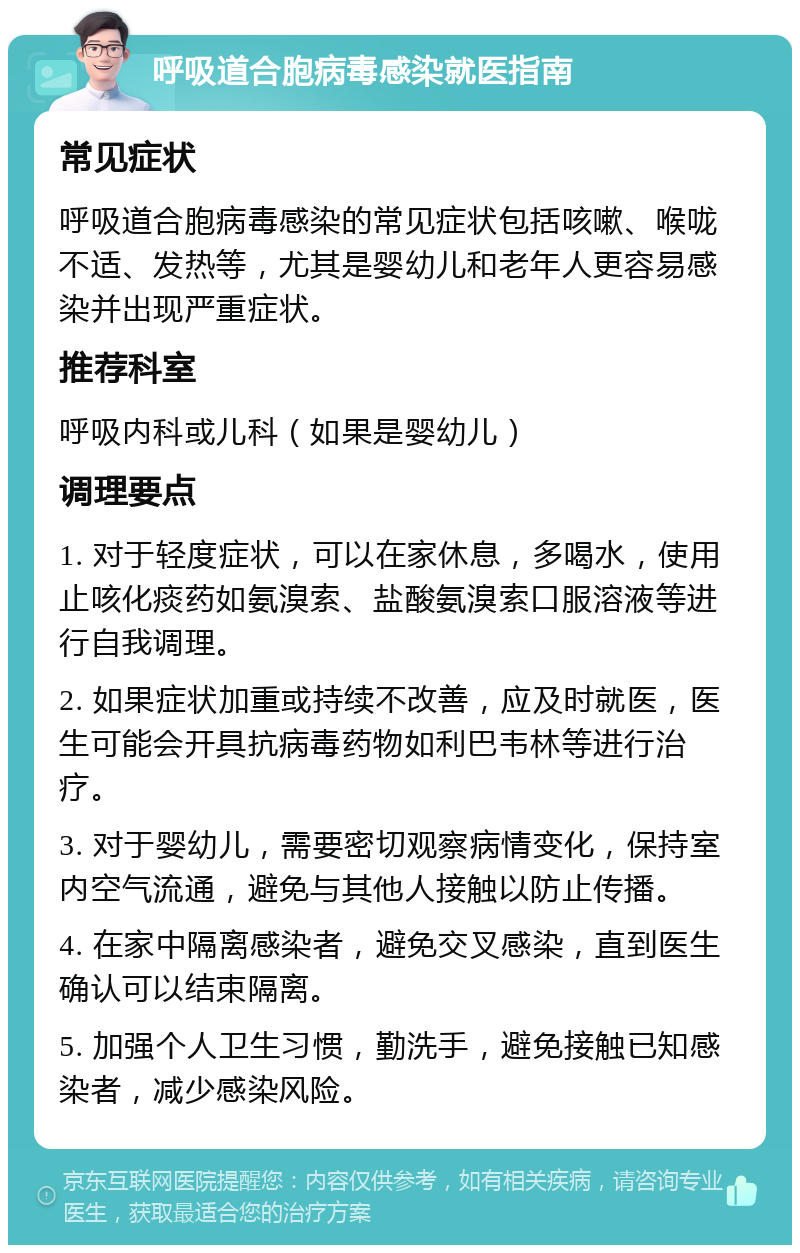 呼吸道合胞病毒感染就医指南 常见症状 呼吸道合胞病毒感染的常见症状包括咳嗽、喉咙不适、发热等，尤其是婴幼儿和老年人更容易感染并出现严重症状。 推荐科室 呼吸内科或儿科（如果是婴幼儿） 调理要点 1. 对于轻度症状，可以在家休息，多喝水，使用止咳化痰药如氨溴索、盐酸氨溴索口服溶液等进行自我调理。 2. 如果症状加重或持续不改善，应及时就医，医生可能会开具抗病毒药物如利巴韦林等进行治疗。 3. 对于婴幼儿，需要密切观察病情变化，保持室内空气流通，避免与其他人接触以防止传播。 4. 在家中隔离感染者，避免交叉感染，直到医生确认可以结束隔离。 5. 加强个人卫生习惯，勤洗手，避免接触已知感染者，减少感染风险。