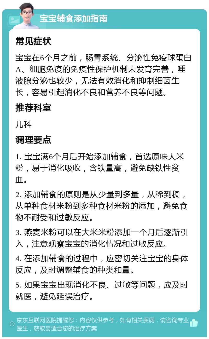 宝宝辅食添加指南 常见症状 宝宝在6个月之前，肠胃系统、分泌性免疫球蛋白A、细胞免疫的免疫性保护机制未发育完善，唾液腺分泌也较少，无法有效消化和抑制细菌生长，容易引起消化不良和营养不良等问题。 推荐科室 儿科 调理要点 1. 宝宝满6个月后开始添加辅食，首选原味大米粉，易于消化吸收，含铁量高，避免缺铁性贫血。 2. 添加辅食的原则是从少量到多量，从稀到稠，从单种食材米粉到多种食材米粉的添加，避免食物不耐受和过敏反应。 3. 燕麦米粉可以在大米米粉添加一个月后逐渐引入，注意观察宝宝的消化情况和过敏反应。 4. 在添加辅食的过程中，应密切关注宝宝的身体反应，及时调整辅食的种类和量。 5. 如果宝宝出现消化不良、过敏等问题，应及时就医，避免延误治疗。