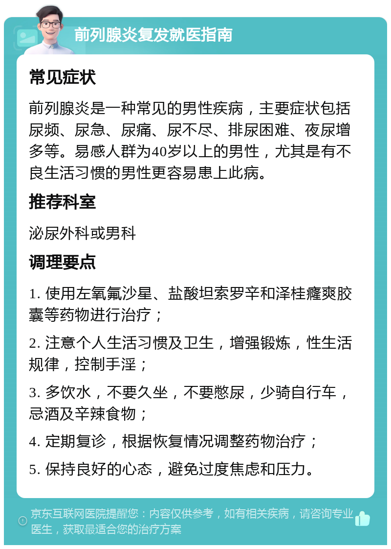 前列腺炎复发就医指南 常见症状 前列腺炎是一种常见的男性疾病，主要症状包括尿频、尿急、尿痛、尿不尽、排尿困难、夜尿增多等。易感人群为40岁以上的男性，尤其是有不良生活习惯的男性更容易患上此病。 推荐科室 泌尿外科或男科 调理要点 1. 使用左氧氟沙星、盐酸坦索罗辛和泽桂癃爽胶囊等药物进行治疗； 2. 注意个人生活习惯及卫生，增强锻炼，性生活规律，控制手淫； 3. 多饮水，不要久坐，不要憋尿，少骑自行车，忌酒及辛辣食物； 4. 定期复诊，根据恢复情况调整药物治疗； 5. 保持良好的心态，避免过度焦虑和压力。