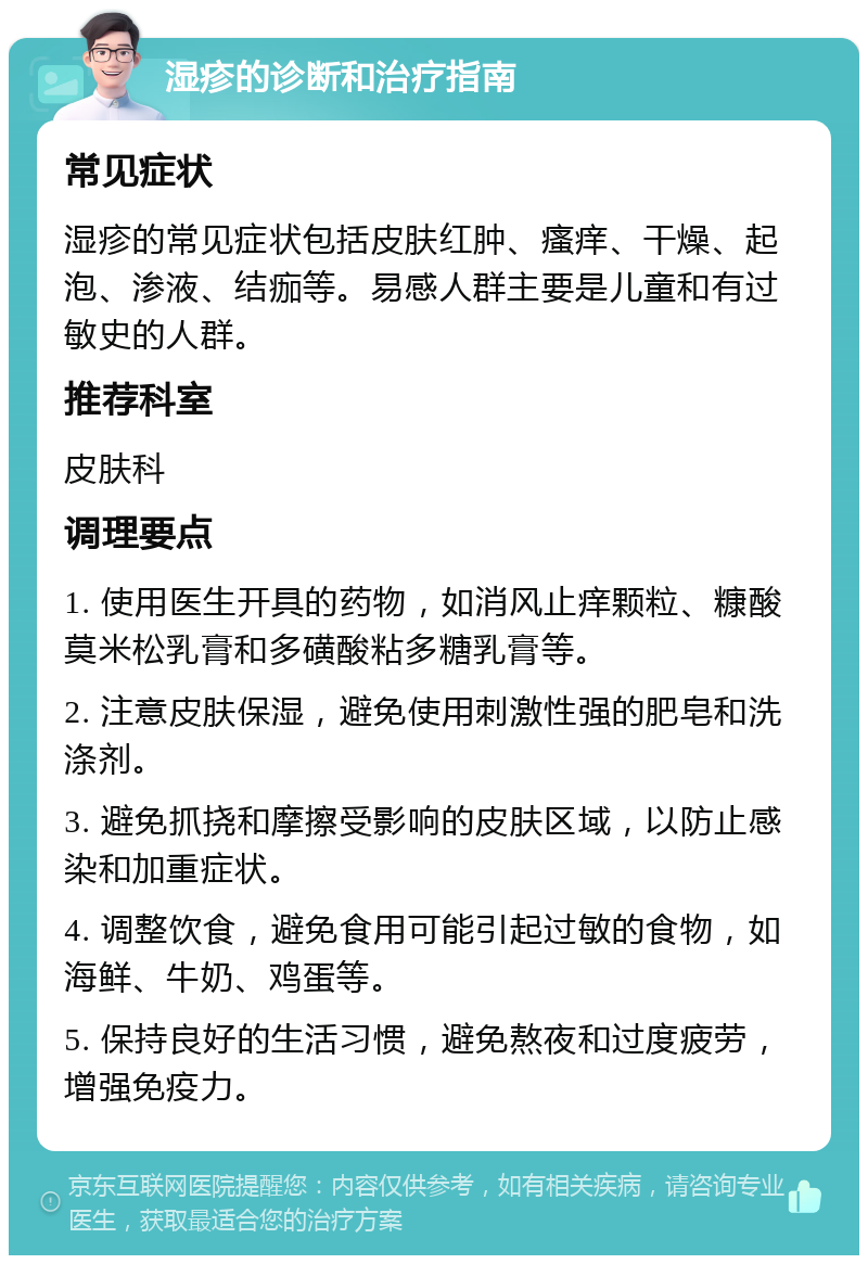 湿疹的诊断和治疗指南 常见症状 湿疹的常见症状包括皮肤红肿、瘙痒、干燥、起泡、渗液、结痂等。易感人群主要是儿童和有过敏史的人群。 推荐科室 皮肤科 调理要点 1. 使用医生开具的药物，如消风止痒颗粒、糠酸莫米松乳膏和多磺酸粘多糖乳膏等。 2. 注意皮肤保湿，避免使用刺激性强的肥皂和洗涤剂。 3. 避免抓挠和摩擦受影响的皮肤区域，以防止感染和加重症状。 4. 调整饮食，避免食用可能引起过敏的食物，如海鲜、牛奶、鸡蛋等。 5. 保持良好的生活习惯，避免熬夜和过度疲劳，增强免疫力。