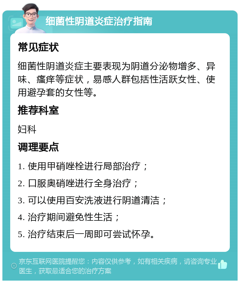 细菌性阴道炎症治疗指南 常见症状 细菌性阴道炎症主要表现为阴道分泌物增多、异味、瘙痒等症状，易感人群包括性活跃女性、使用避孕套的女性等。 推荐科室 妇科 调理要点 1. 使用甲硝唑栓进行局部治疗； 2. 口服奥硝唑进行全身治疗； 3. 可以使用百安洗液进行阴道清洁； 4. 治疗期间避免性生活； 5. 治疗结束后一周即可尝试怀孕。