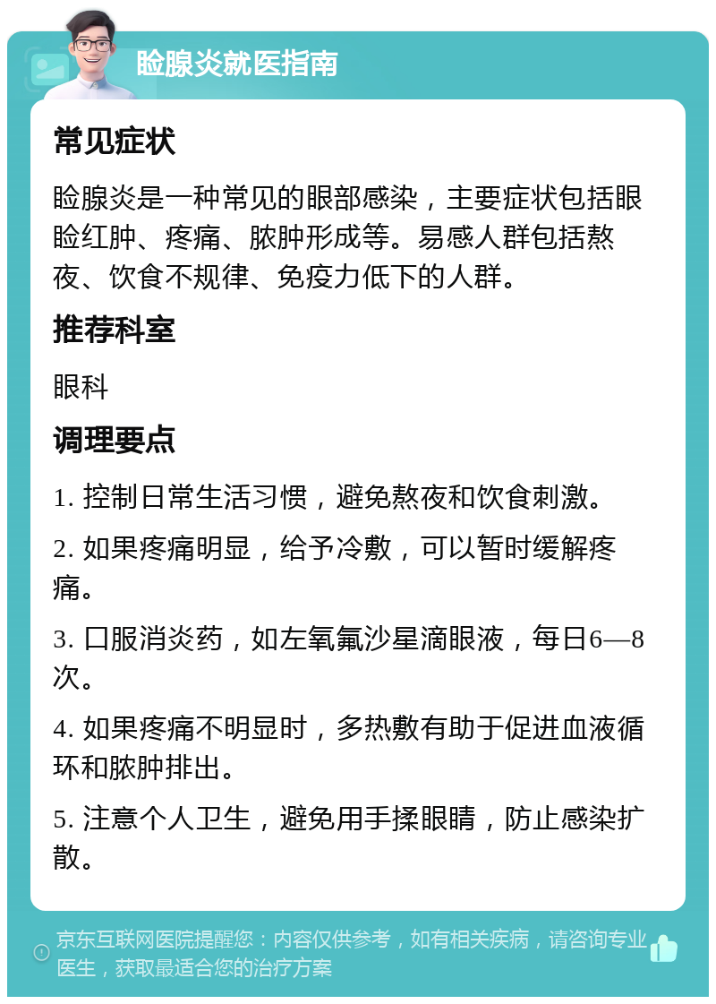 睑腺炎就医指南 常见症状 睑腺炎是一种常见的眼部感染，主要症状包括眼睑红肿、疼痛、脓肿形成等。易感人群包括熬夜、饮食不规律、免疫力低下的人群。 推荐科室 眼科 调理要点 1. 控制日常生活习惯，避免熬夜和饮食刺激。 2. 如果疼痛明显，给予冷敷，可以暂时缓解疼痛。 3. 口服消炎药，如左氧氟沙星滴眼液，每日6—8次。 4. 如果疼痛不明显时，多热敷有助于促进血液循环和脓肿排出。 5. 注意个人卫生，避免用手揉眼睛，防止感染扩散。