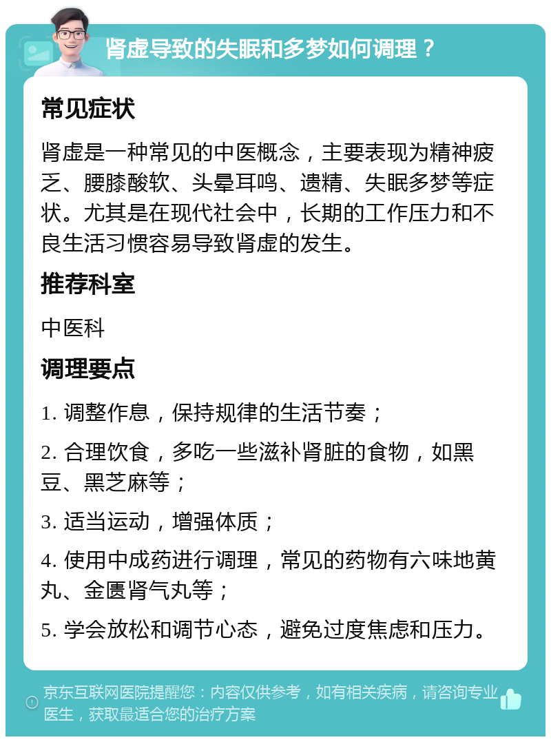 肾虚导致的失眠和多梦如何调理？ 常见症状 肾虚是一种常见的中医概念，主要表现为精神疲乏、腰膝酸软、头晕耳鸣、遗精、失眠多梦等症状。尤其是在现代社会中，长期的工作压力和不良生活习惯容易导致肾虚的发生。 推荐科室 中医科 调理要点 1. 调整作息，保持规律的生活节奏； 2. 合理饮食，多吃一些滋补肾脏的食物，如黑豆、黑芝麻等； 3. 适当运动，增强体质； 4. 使用中成药进行调理，常见的药物有六味地黄丸、金匮肾气丸等； 5. 学会放松和调节心态，避免过度焦虑和压力。