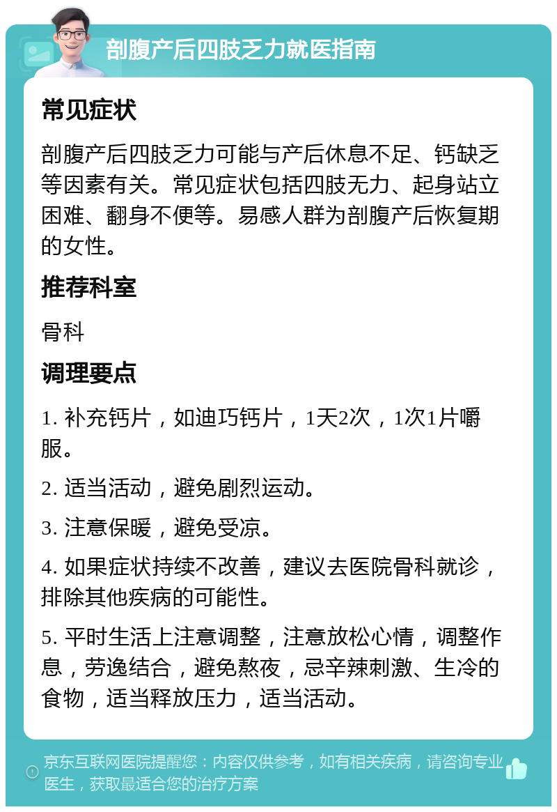 剖腹产后四肢乏力就医指南 常见症状 剖腹产后四肢乏力可能与产后休息不足、钙缺乏等因素有关。常见症状包括四肢无力、起身站立困难、翻身不便等。易感人群为剖腹产后恢复期的女性。 推荐科室 骨科 调理要点 1. 补充钙片，如迪巧钙片，1天2次，1次1片嚼服。 2. 适当活动，避免剧烈运动。 3. 注意保暖，避免受凉。 4. 如果症状持续不改善，建议去医院骨科就诊，排除其他疾病的可能性。 5. 平时生活上注意调整，注意放松心情，调整作息，劳逸结合，避免熬夜，忌辛辣刺激、生冷的食物，适当释放压力，适当活动。