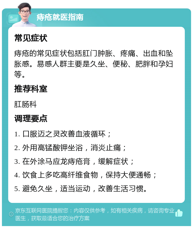 痔疮就医指南 常见症状 痔疮的常见症状包括肛门肿胀、疼痛、出血和坠胀感。易感人群主要是久坐、便秘、肥胖和孕妇等。 推荐科室 肛肠科 调理要点 1. 口服迈之灵改善血液循环； 2. 外用高锰酸钾坐浴，消炎止痛； 3. 在外涂马应龙痔疮膏，缓解症状； 4. 饮食上多吃高纤维食物，保持大便通畅； 5. 避免久坐，适当运动，改善生活习惯。