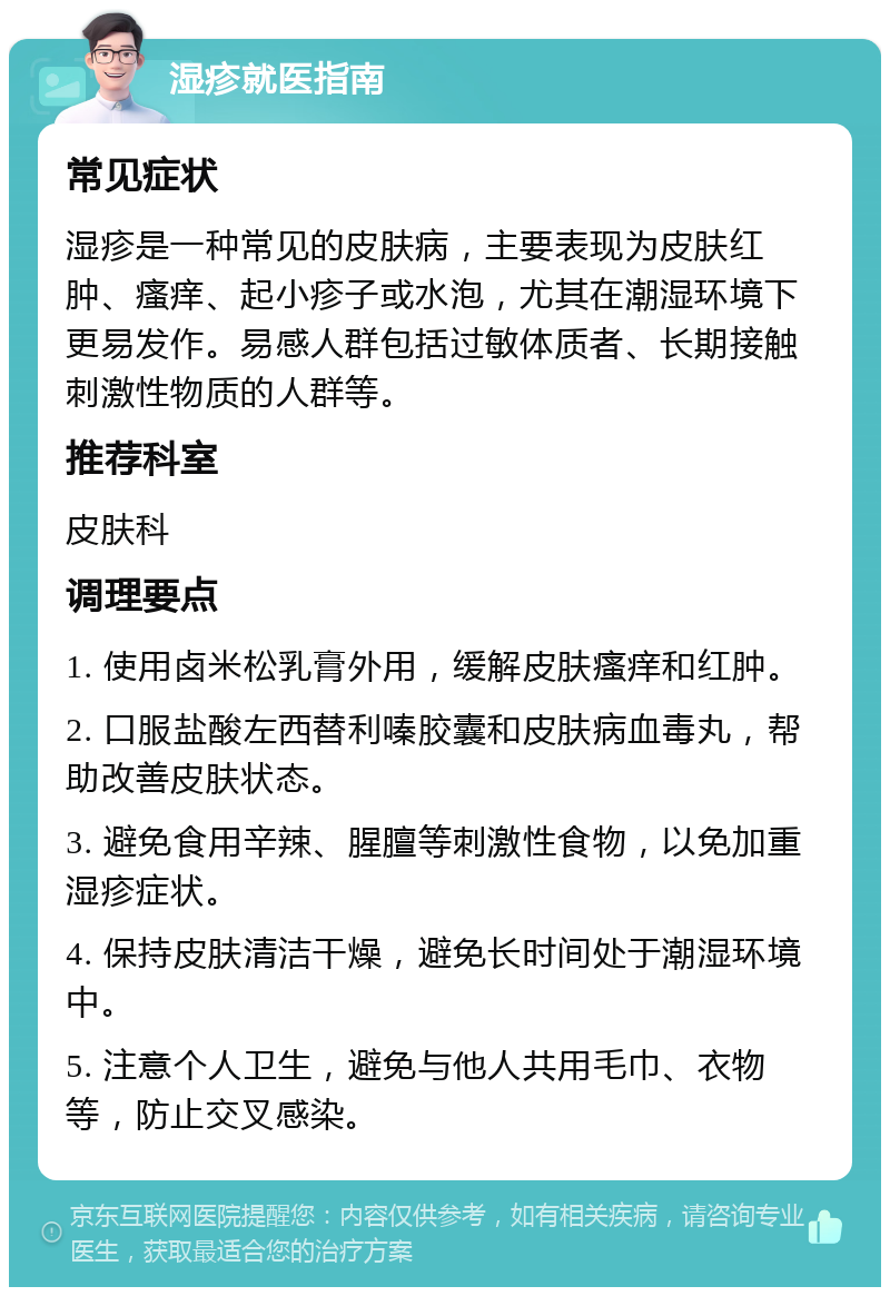 湿疹就医指南 常见症状 湿疹是一种常见的皮肤病，主要表现为皮肤红肿、瘙痒、起小疹子或水泡，尤其在潮湿环境下更易发作。易感人群包括过敏体质者、长期接触刺激性物质的人群等。 推荐科室 皮肤科 调理要点 1. 使用卤米松乳膏外用，缓解皮肤瘙痒和红肿。 2. 口服盐酸左西替利嗪胶囊和皮肤病血毒丸，帮助改善皮肤状态。 3. 避免食用辛辣、腥膻等刺激性食物，以免加重湿疹症状。 4. 保持皮肤清洁干燥，避免长时间处于潮湿环境中。 5. 注意个人卫生，避免与他人共用毛巾、衣物等，防止交叉感染。