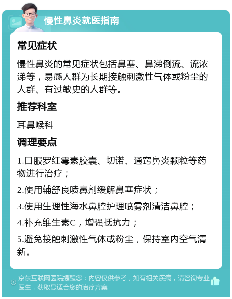 慢性鼻炎就医指南 常见症状 慢性鼻炎的常见症状包括鼻塞、鼻涕倒流、流浓涕等，易感人群为长期接触刺激性气体或粉尘的人群、有过敏史的人群等。 推荐科室 耳鼻喉科 调理要点 1.口服罗红霉素胶囊、切诺、通窍鼻炎颗粒等药物进行治疗； 2.使用辅舒良喷鼻剂缓解鼻塞症状； 3.使用生理性海水鼻腔护理喷雾剂清洁鼻腔； 4.补充维生素C，增强抵抗力； 5.避免接触刺激性气体或粉尘，保持室内空气清新。