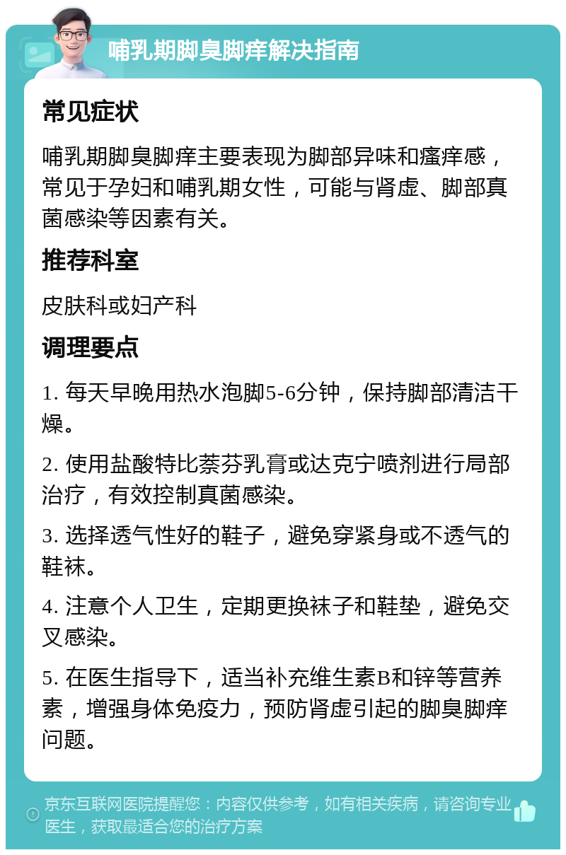 哺乳期脚臭脚痒解决指南 常见症状 哺乳期脚臭脚痒主要表现为脚部异味和瘙痒感，常见于孕妇和哺乳期女性，可能与肾虚、脚部真菌感染等因素有关。 推荐科室 皮肤科或妇产科 调理要点 1. 每天早晚用热水泡脚5-6分钟，保持脚部清洁干燥。 2. 使用盐酸特比萘芬乳膏或达克宁喷剂进行局部治疗，有效控制真菌感染。 3. 选择透气性好的鞋子，避免穿紧身或不透气的鞋袜。 4. 注意个人卫生，定期更换袜子和鞋垫，避免交叉感染。 5. 在医生指导下，适当补充维生素B和锌等营养素，增强身体免疫力，预防肾虚引起的脚臭脚痒问题。