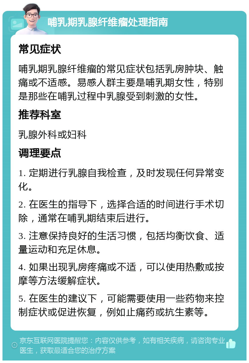 哺乳期乳腺纤维瘤处理指南 常见症状 哺乳期乳腺纤维瘤的常见症状包括乳房肿块、触痛或不适感。易感人群主要是哺乳期女性，特别是那些在哺乳过程中乳腺受到刺激的女性。 推荐科室 乳腺外科或妇科 调理要点 1. 定期进行乳腺自我检查，及时发现任何异常变化。 2. 在医生的指导下，选择合适的时间进行手术切除，通常在哺乳期结束后进行。 3. 注意保持良好的生活习惯，包括均衡饮食、适量运动和充足休息。 4. 如果出现乳房疼痛或不适，可以使用热敷或按摩等方法缓解症状。 5. 在医生的建议下，可能需要使用一些药物来控制症状或促进恢复，例如止痛药或抗生素等。