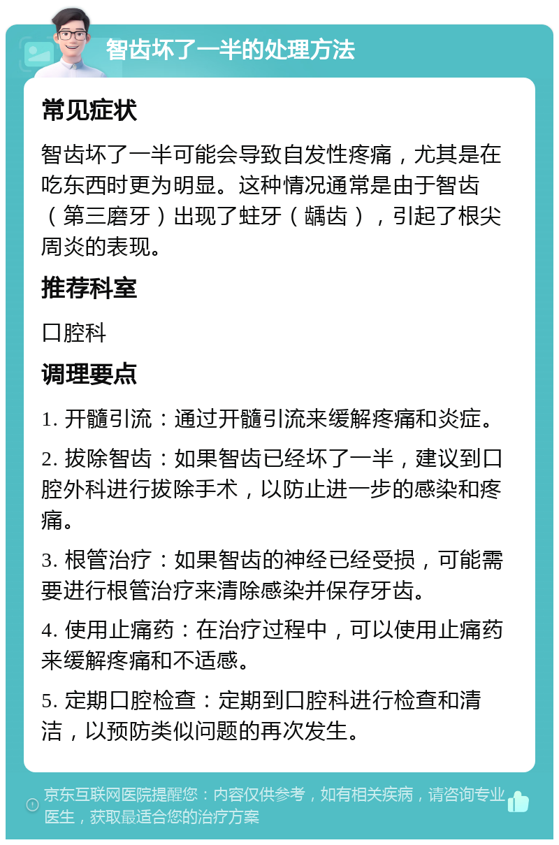 智齿坏了一半的处理方法 常见症状 智齿坏了一半可能会导致自发性疼痛，尤其是在吃东西时更为明显。这种情况通常是由于智齿（第三磨牙）出现了蛀牙（龋齿），引起了根尖周炎的表现。 推荐科室 口腔科 调理要点 1. 开髓引流：通过开髓引流来缓解疼痛和炎症。 2. 拔除智齿：如果智齿已经坏了一半，建议到口腔外科进行拔除手术，以防止进一步的感染和疼痛。 3. 根管治疗：如果智齿的神经已经受损，可能需要进行根管治疗来清除感染并保存牙齿。 4. 使用止痛药：在治疗过程中，可以使用止痛药来缓解疼痛和不适感。 5. 定期口腔检查：定期到口腔科进行检查和清洁，以预防类似问题的再次发生。