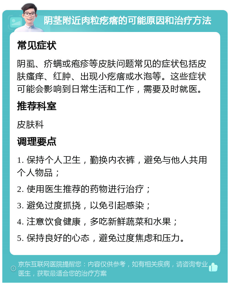 阴茎附近肉粒疙瘩的可能原因和治疗方法 常见症状 阴虱、疥螨或疱疹等皮肤问题常见的症状包括皮肤瘙痒、红肿、出现小疙瘩或水泡等。这些症状可能会影响到日常生活和工作，需要及时就医。 推荐科室 皮肤科 调理要点 1. 保持个人卫生，勤换内衣裤，避免与他人共用个人物品； 2. 使用医生推荐的药物进行治疗； 3. 避免过度抓挠，以免引起感染； 4. 注意饮食健康，多吃新鲜蔬菜和水果； 5. 保持良好的心态，避免过度焦虑和压力。