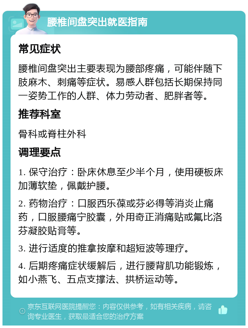 腰椎间盘突出就医指南 常见症状 腰椎间盘突出主要表现为腰部疼痛，可能伴随下肢麻木、刺痛等症状。易感人群包括长期保持同一姿势工作的人群、体力劳动者、肥胖者等。 推荐科室 骨科或脊柱外科 调理要点 1. 保守治疗：卧床休息至少半个月，使用硬板床加薄软垫，佩戴护腰。 2. 药物治疗：口服西乐葆或芬必得等消炎止痛药，口服腰痛宁胶囊，外用奇正消痛贴或氟比洛芬凝胶贴膏等。 3. 进行适度的推拿按摩和超短波等理疗。 4. 后期疼痛症状缓解后，进行腰背肌功能锻炼，如小燕飞、五点支撑法、拱桥运动等。