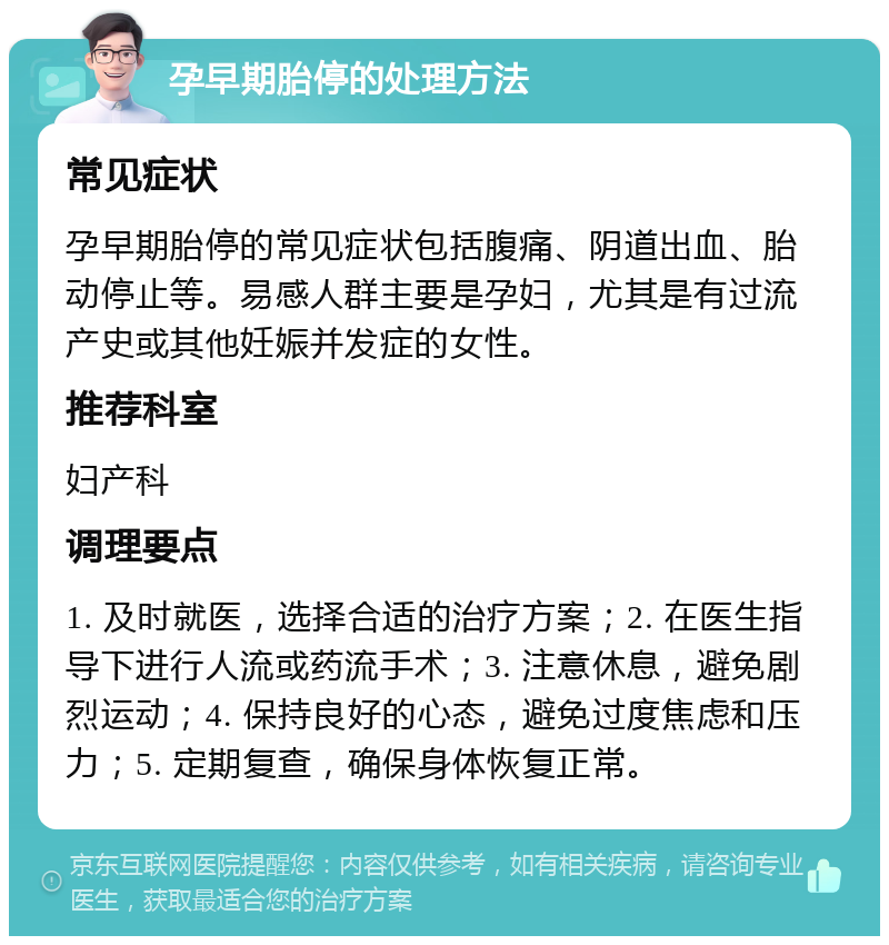 孕早期胎停的处理方法 常见症状 孕早期胎停的常见症状包括腹痛、阴道出血、胎动停止等。易感人群主要是孕妇，尤其是有过流产史或其他妊娠并发症的女性。 推荐科室 妇产科 调理要点 1. 及时就医，选择合适的治疗方案；2. 在医生指导下进行人流或药流手术；3. 注意休息，避免剧烈运动；4. 保持良好的心态，避免过度焦虑和压力；5. 定期复查，确保身体恢复正常。