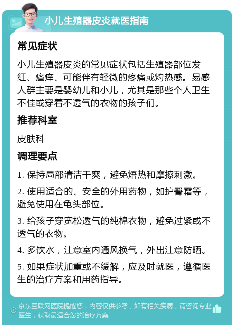 小儿生殖器皮炎就医指南 常见症状 小儿生殖器皮炎的常见症状包括生殖器部位发红、瘙痒、可能伴有轻微的疼痛或灼热感。易感人群主要是婴幼儿和小儿，尤其是那些个人卫生不佳或穿着不透气的衣物的孩子们。 推荐科室 皮肤科 调理要点 1. 保持局部清洁干爽，避免焐热和摩擦刺激。 2. 使用适合的、安全的外用药物，如护臀霜等，避免使用在龟头部位。 3. 给孩子穿宽松透气的纯棉衣物，避免过紧或不透气的衣物。 4. 多饮水，注意室内通风换气，外出注意防晒。 5. 如果症状加重或不缓解，应及时就医，遵循医生的治疗方案和用药指导。