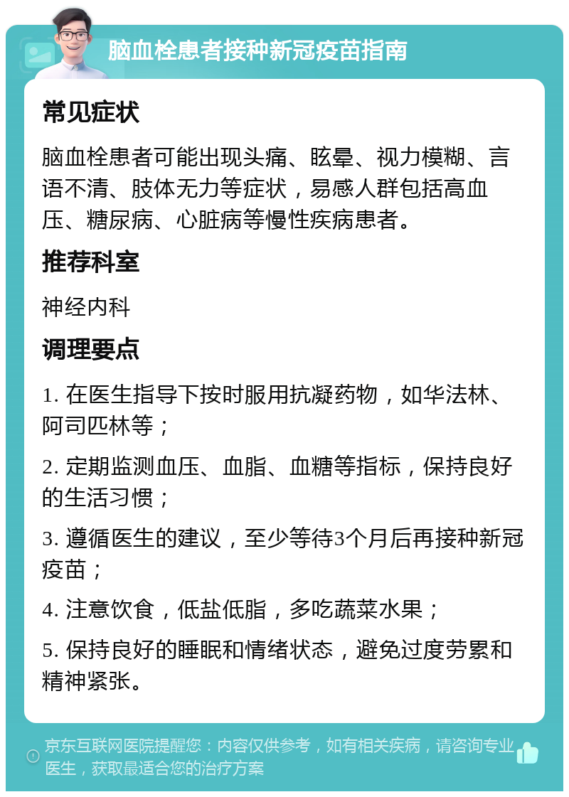 脑血栓患者接种新冠疫苗指南 常见症状 脑血栓患者可能出现头痛、眩晕、视力模糊、言语不清、肢体无力等症状，易感人群包括高血压、糖尿病、心脏病等慢性疾病患者。 推荐科室 神经内科 调理要点 1. 在医生指导下按时服用抗凝药物，如华法林、阿司匹林等； 2. 定期监测血压、血脂、血糖等指标，保持良好的生活习惯； 3. 遵循医生的建议，至少等待3个月后再接种新冠疫苗； 4. 注意饮食，低盐低脂，多吃蔬菜水果； 5. 保持良好的睡眠和情绪状态，避免过度劳累和精神紧张。