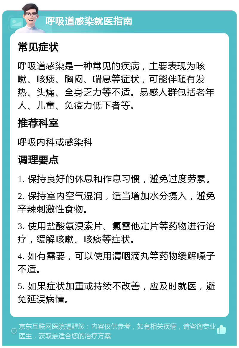 呼吸道感染就医指南 常见症状 呼吸道感染是一种常见的疾病，主要表现为咳嗽、咳痰、胸闷、喘息等症状，可能伴随有发热、头痛、全身乏力等不适。易感人群包括老年人、儿童、免疫力低下者等。 推荐科室 呼吸内科或感染科 调理要点 1. 保持良好的休息和作息习惯，避免过度劳累。 2. 保持室内空气湿润，适当增加水分摄入，避免辛辣刺激性食物。 3. 使用盐酸氨溴索片、氯雷他定片等药物进行治疗，缓解咳嗽、咳痰等症状。 4. 如有需要，可以使用清咽滴丸等药物缓解嗓子不适。 5. 如果症状加重或持续不改善，应及时就医，避免延误病情。