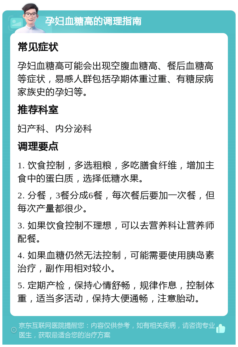 孕妇血糖高的调理指南 常见症状 孕妇血糖高可能会出现空腹血糖高、餐后血糖高等症状，易感人群包括孕期体重过重、有糖尿病家族史的孕妇等。 推荐科室 妇产科、内分泌科 调理要点 1. 饮食控制，多选粗粮，多吃膳食纤维，增加主食中的蛋白质，选择低糖水果。 2. 分餐，3餐分成6餐，每次餐后要加一次餐，但每次产量都很少。 3. 如果饮食控制不理想，可以去营养科让营养师配餐。 4. 如果血糖仍然无法控制，可能需要使用胰岛素治疗，副作用相对较小。 5. 定期产检，保持心情舒畅，规律作息，控制体重，适当多活动，保持大便通畅，注意胎动。