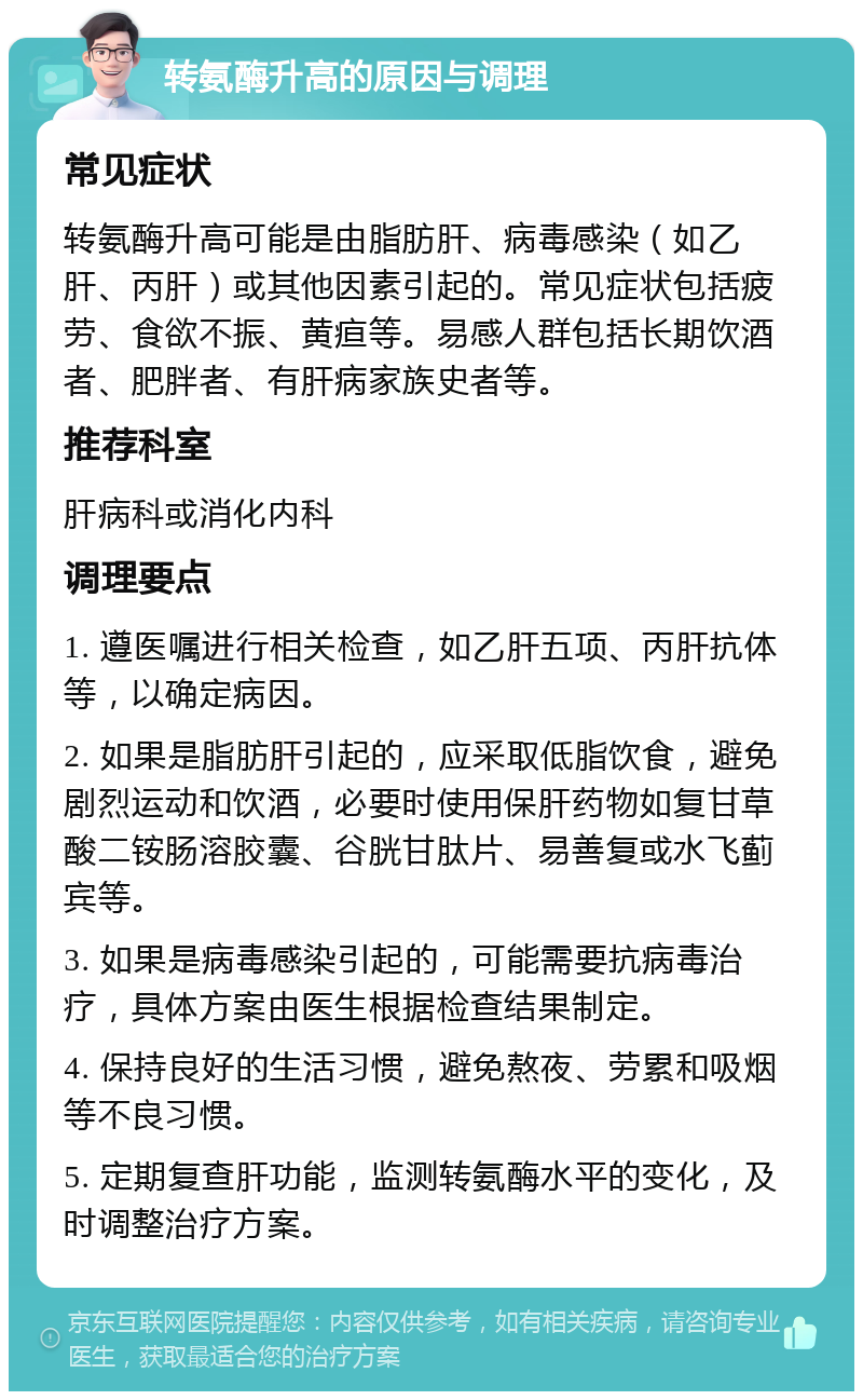 转氨酶升高的原因与调理 常见症状 转氨酶升高可能是由脂肪肝、病毒感染（如乙肝、丙肝）或其他因素引起的。常见症状包括疲劳、食欲不振、黄疸等。易感人群包括长期饮酒者、肥胖者、有肝病家族史者等。 推荐科室 肝病科或消化内科 调理要点 1. 遵医嘱进行相关检查，如乙肝五项、丙肝抗体等，以确定病因。 2. 如果是脂肪肝引起的，应采取低脂饮食，避免剧烈运动和饮酒，必要时使用保肝药物如复甘草酸二铵肠溶胶囊、谷胱甘肽片、易善复或水飞蓟宾等。 3. 如果是病毒感染引起的，可能需要抗病毒治疗，具体方案由医生根据检查结果制定。 4. 保持良好的生活习惯，避免熬夜、劳累和吸烟等不良习惯。 5. 定期复查肝功能，监测转氨酶水平的变化，及时调整治疗方案。