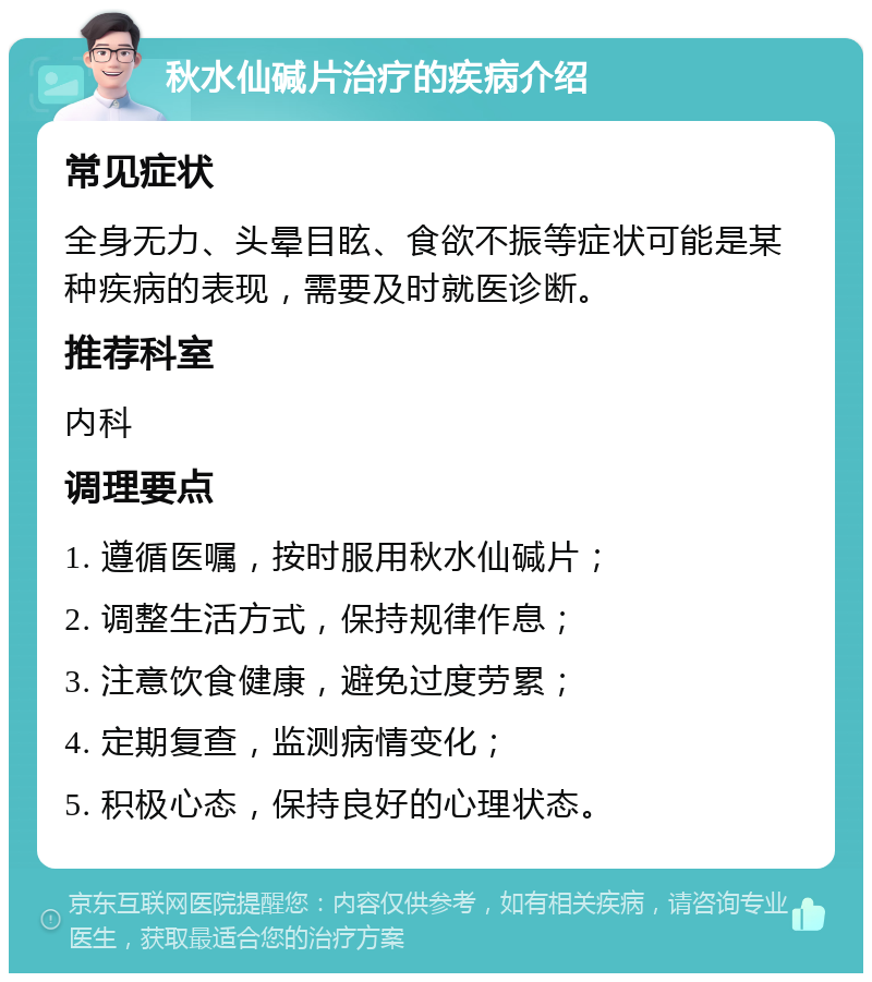 秋水仙碱片治疗的疾病介绍 常见症状 全身无力、头晕目眩、食欲不振等症状可能是某种疾病的表现，需要及时就医诊断。 推荐科室 内科 调理要点 1. 遵循医嘱，按时服用秋水仙碱片； 2. 调整生活方式，保持规律作息； 3. 注意饮食健康，避免过度劳累； 4. 定期复查，监测病情变化； 5. 积极心态，保持良好的心理状态。