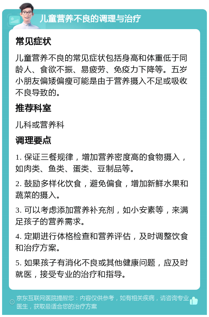 儿童营养不良的调理与治疗 常见症状 儿童营养不良的常见症状包括身高和体重低于同龄人、食欲不振、易疲劳、免疫力下降等。五岁小朋友偏矮偏瘦可能是由于营养摄入不足或吸收不良导致的。 推荐科室 儿科或营养科 调理要点 1. 保证三餐规律，增加营养密度高的食物摄入，如肉类、鱼类、蛋类、豆制品等。 2. 鼓励多样化饮食，避免偏食，增加新鲜水果和蔬菜的摄入。 3. 可以考虑添加营养补充剂，如小安素等，来满足孩子的营养需求。 4. 定期进行体格检查和营养评估，及时调整饮食和治疗方案。 5. 如果孩子有消化不良或其他健康问题，应及时就医，接受专业的治疗和指导。