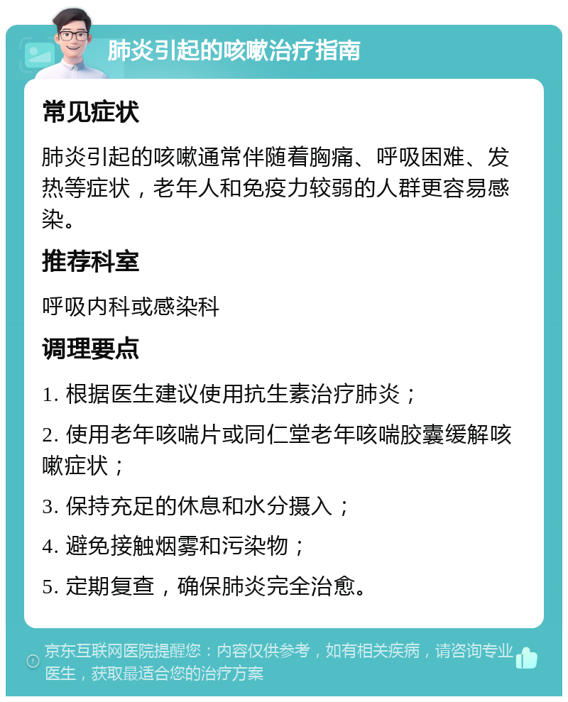 肺炎引起的咳嗽治疗指南 常见症状 肺炎引起的咳嗽通常伴随着胸痛、呼吸困难、发热等症状，老年人和免疫力较弱的人群更容易感染。 推荐科室 呼吸内科或感染科 调理要点 1. 根据医生建议使用抗生素治疗肺炎； 2. 使用老年咳喘片或同仁堂老年咳喘胶囊缓解咳嗽症状； 3. 保持充足的休息和水分摄入； 4. 避免接触烟雾和污染物； 5. 定期复查，确保肺炎完全治愈。