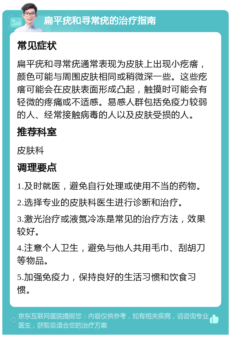 扁平疣和寻常疣的治疗指南 常见症状 扁平疣和寻常疣通常表现为皮肤上出现小疙瘩，颜色可能与周围皮肤相同或稍微深一些。这些疙瘩可能会在皮肤表面形成凸起，触摸时可能会有轻微的疼痛或不适感。易感人群包括免疫力较弱的人、经常接触病毒的人以及皮肤受损的人。 推荐科室 皮肤科 调理要点 1.及时就医，避免自行处理或使用不当的药物。 2.选择专业的皮肤科医生进行诊断和治疗。 3.激光治疗或液氮冷冻是常见的治疗方法，效果较好。 4.注意个人卫生，避免与他人共用毛巾、刮胡刀等物品。 5.加强免疫力，保持良好的生活习惯和饮食习惯。