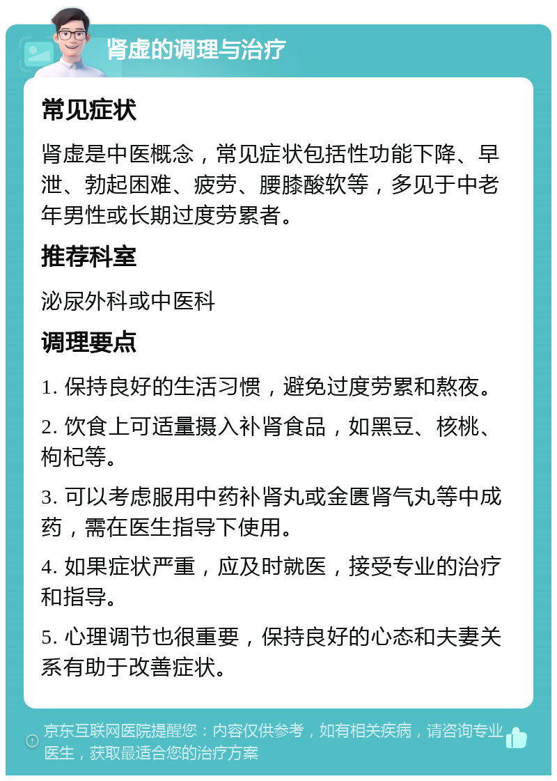 肾虚的调理与治疗 常见症状 肾虚是中医概念，常见症状包括性功能下降、早泄、勃起困难、疲劳、腰膝酸软等，多见于中老年男性或长期过度劳累者。 推荐科室 泌尿外科或中医科 调理要点 1. 保持良好的生活习惯，避免过度劳累和熬夜。 2. 饮食上可适量摄入补肾食品，如黑豆、核桃、枸杞等。 3. 可以考虑服用中药补肾丸或金匮肾气丸等中成药，需在医生指导下使用。 4. 如果症状严重，应及时就医，接受专业的治疗和指导。 5. 心理调节也很重要，保持良好的心态和夫妻关系有助于改善症状。