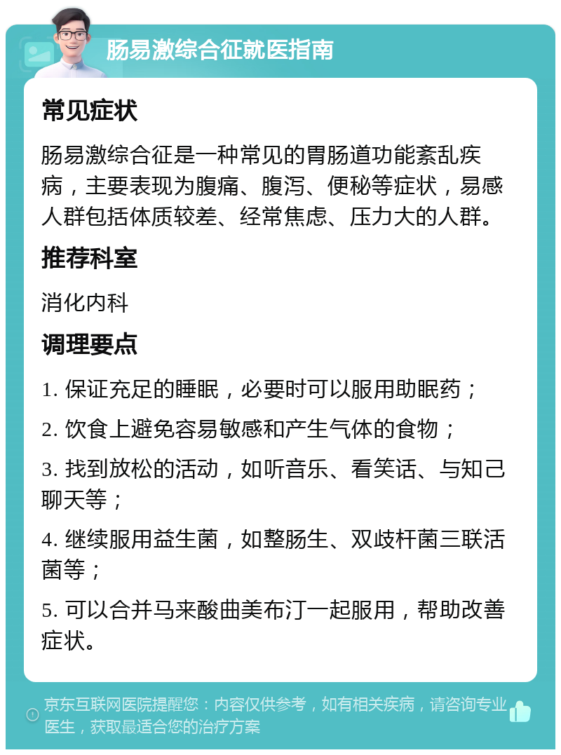 肠易激综合征就医指南 常见症状 肠易激综合征是一种常见的胃肠道功能紊乱疾病，主要表现为腹痛、腹泻、便秘等症状，易感人群包括体质较差、经常焦虑、压力大的人群。 推荐科室 消化内科 调理要点 1. 保证充足的睡眠，必要时可以服用助眠药； 2. 饮食上避免容易敏感和产生气体的食物； 3. 找到放松的活动，如听音乐、看笑话、与知己聊天等； 4. 继续服用益生菌，如整肠生、双歧杆菌三联活菌等； 5. 可以合并马来酸曲美布汀一起服用，帮助改善症状。