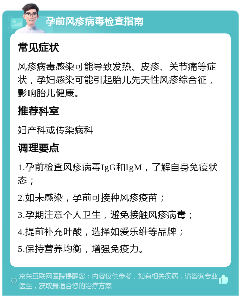 孕前风疹病毒检查指南 常见症状 风疹病毒感染可能导致发热、皮疹、关节痛等症状，孕妇感染可能引起胎儿先天性风疹综合征，影响胎儿健康。 推荐科室 妇产科或传染病科 调理要点 1.孕前检查风疹病毒IgG和IgM，了解自身免疫状态； 2.如未感染，孕前可接种风疹疫苗； 3.孕期注意个人卫生，避免接触风疹病毒； 4.提前补充叶酸，选择如爱乐维等品牌； 5.保持营养均衡，增强免疫力。