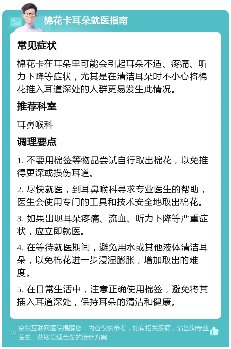 棉花卡耳朵就医指南 常见症状 棉花卡在耳朵里可能会引起耳朵不适、疼痛、听力下降等症状，尤其是在清洁耳朵时不小心将棉花推入耳道深处的人群更易发生此情况。 推荐科室 耳鼻喉科 调理要点 1. 不要用棉签等物品尝试自行取出棉花，以免推得更深或损伤耳道。 2. 尽快就医，到耳鼻喉科寻求专业医生的帮助，医生会使用专门的工具和技术安全地取出棉花。 3. 如果出现耳朵疼痛、流血、听力下降等严重症状，应立即就医。 4. 在等待就医期间，避免用水或其他液体清洁耳朵，以免棉花进一步浸湿膨胀，增加取出的难度。 5. 在日常生活中，注意正确使用棉签，避免将其插入耳道深处，保持耳朵的清洁和健康。