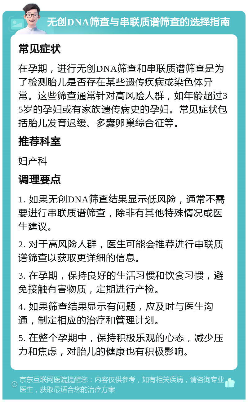 无创DNA筛查与串联质谱筛查的选择指南 常见症状 在孕期，进行无创DNA筛查和串联质谱筛查是为了检测胎儿是否存在某些遗传疾病或染色体异常。这些筛查通常针对高风险人群，如年龄超过35岁的孕妇或有家族遗传病史的孕妇。常见症状包括胎儿发育迟缓、多囊卵巢综合征等。 推荐科室 妇产科 调理要点 1. 如果无创DNA筛查结果显示低风险，通常不需要进行串联质谱筛查，除非有其他特殊情况或医生建议。 2. 对于高风险人群，医生可能会推荐进行串联质谱筛查以获取更详细的信息。 3. 在孕期，保持良好的生活习惯和饮食习惯，避免接触有害物质，定期进行产检。 4. 如果筛查结果显示有问题，应及时与医生沟通，制定相应的治疗和管理计划。 5. 在整个孕期中，保持积极乐观的心态，减少压力和焦虑，对胎儿的健康也有积极影响。