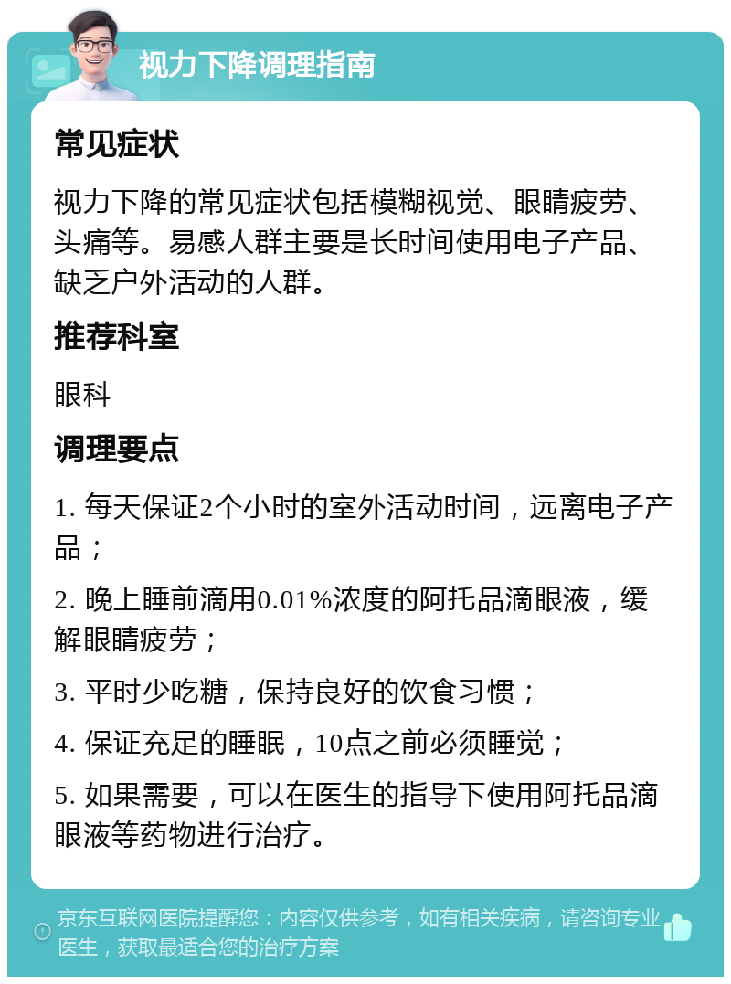 视力下降调理指南 常见症状 视力下降的常见症状包括模糊视觉、眼睛疲劳、头痛等。易感人群主要是长时间使用电子产品、缺乏户外活动的人群。 推荐科室 眼科 调理要点 1. 每天保证2个小时的室外活动时间，远离电子产品； 2. 晚上睡前滴用0.01%浓度的阿托品滴眼液，缓解眼睛疲劳； 3. 平时少吃糖，保持良好的饮食习惯； 4. 保证充足的睡眠，10点之前必须睡觉； 5. 如果需要，可以在医生的指导下使用阿托品滴眼液等药物进行治疗。