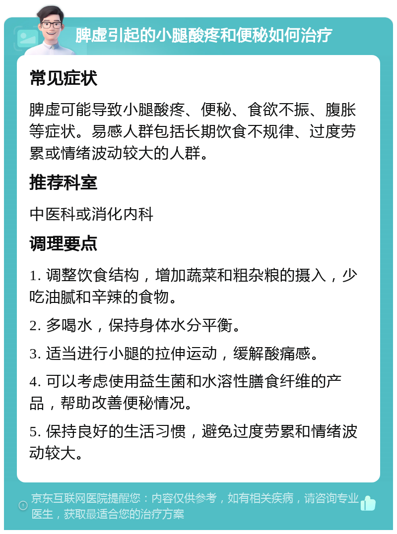 脾虚引起的小腿酸疼和便秘如何治疗 常见症状 脾虚可能导致小腿酸疼、便秘、食欲不振、腹胀等症状。易感人群包括长期饮食不规律、过度劳累或情绪波动较大的人群。 推荐科室 中医科或消化内科 调理要点 1. 调整饮食结构，增加蔬菜和粗杂粮的摄入，少吃油腻和辛辣的食物。 2. 多喝水，保持身体水分平衡。 3. 适当进行小腿的拉伸运动，缓解酸痛感。 4. 可以考虑使用益生菌和水溶性膳食纤维的产品，帮助改善便秘情况。 5. 保持良好的生活习惯，避免过度劳累和情绪波动较大。