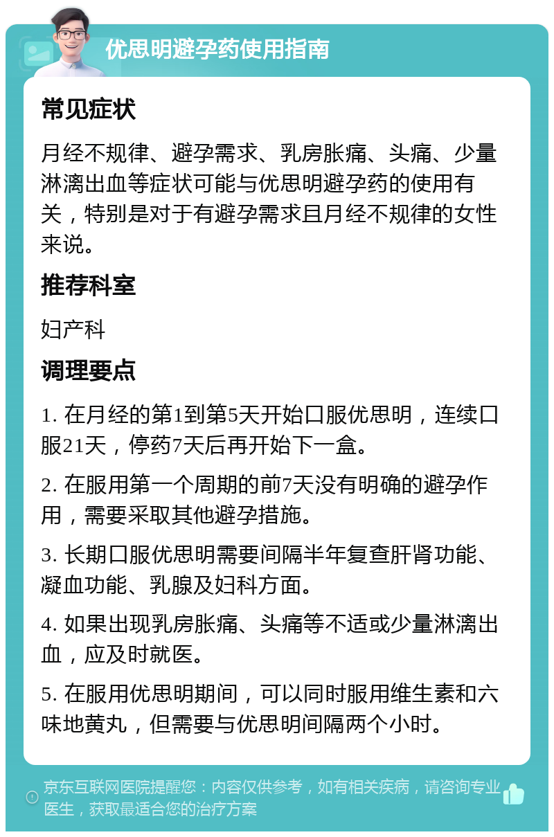 优思明避孕药使用指南 常见症状 月经不规律、避孕需求、乳房胀痛、头痛、少量淋漓出血等症状可能与优思明避孕药的使用有关，特别是对于有避孕需求且月经不规律的女性来说。 推荐科室 妇产科 调理要点 1. 在月经的第1到第5天开始口服优思明，连续口服21天，停药7天后再开始下一盒。 2. 在服用第一个周期的前7天没有明确的避孕作用，需要采取其他避孕措施。 3. 长期口服优思明需要间隔半年复查肝肾功能、凝血功能、乳腺及妇科方面。 4. 如果出现乳房胀痛、头痛等不适或少量淋漓出血，应及时就医。 5. 在服用优思明期间，可以同时服用维生素和六味地黄丸，但需要与优思明间隔两个小时。