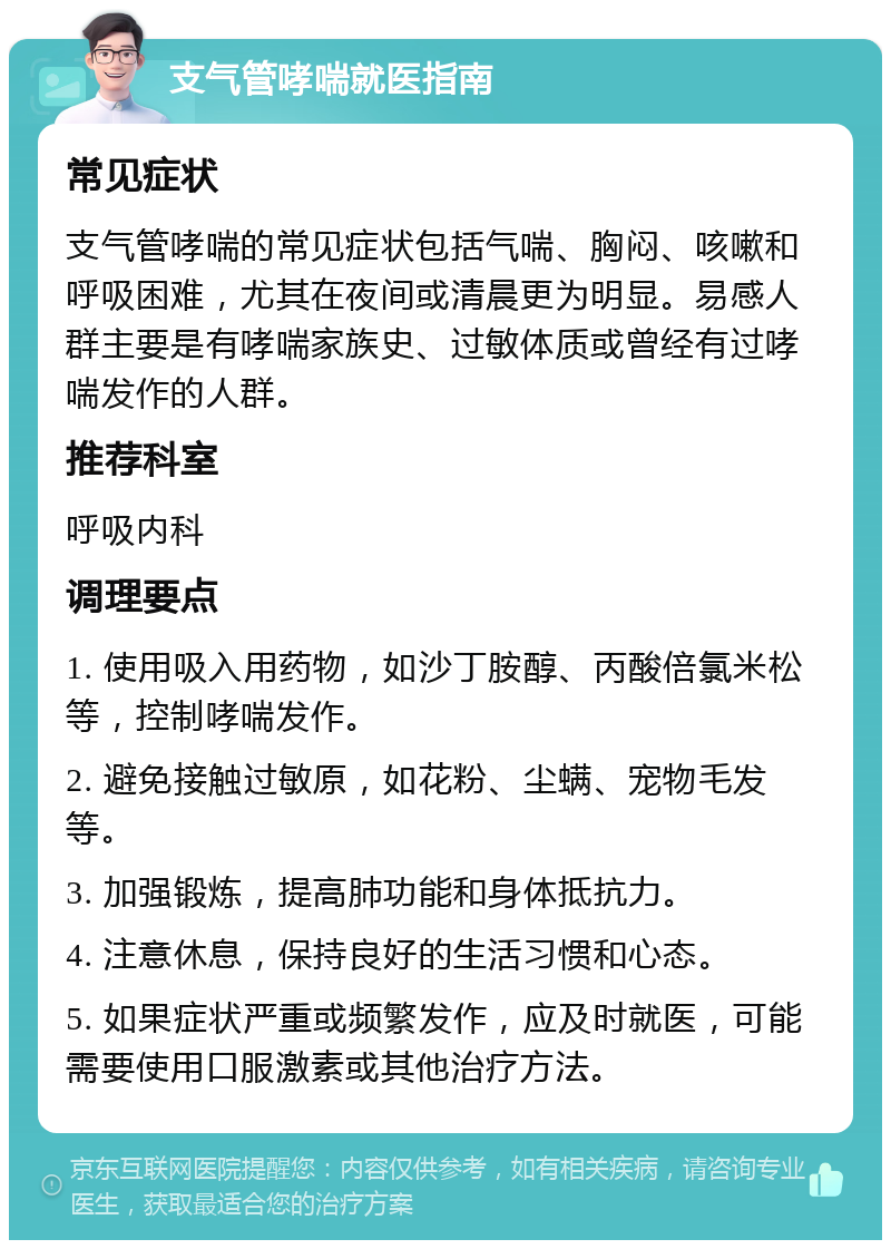 支气管哮喘就医指南 常见症状 支气管哮喘的常见症状包括气喘、胸闷、咳嗽和呼吸困难，尤其在夜间或清晨更为明显。易感人群主要是有哮喘家族史、过敏体质或曾经有过哮喘发作的人群。 推荐科室 呼吸内科 调理要点 1. 使用吸入用药物，如沙丁胺醇、丙酸倍氯米松等，控制哮喘发作。 2. 避免接触过敏原，如花粉、尘螨、宠物毛发等。 3. 加强锻炼，提高肺功能和身体抵抗力。 4. 注意休息，保持良好的生活习惯和心态。 5. 如果症状严重或频繁发作，应及时就医，可能需要使用口服激素或其他治疗方法。