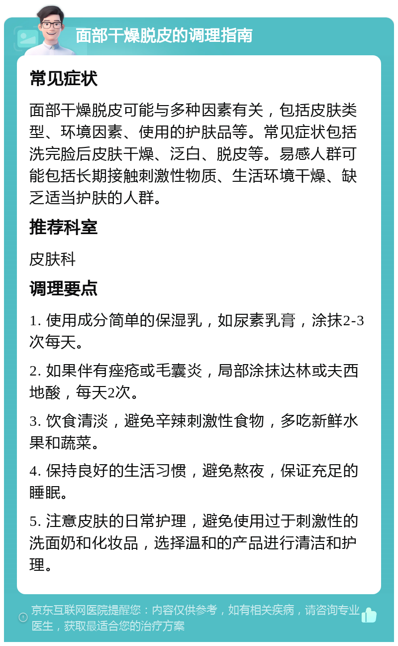 面部干燥脱皮的调理指南 常见症状 面部干燥脱皮可能与多种因素有关，包括皮肤类型、环境因素、使用的护肤品等。常见症状包括洗完脸后皮肤干燥、泛白、脱皮等。易感人群可能包括长期接触刺激性物质、生活环境干燥、缺乏适当护肤的人群。 推荐科室 皮肤科 调理要点 1. 使用成分简单的保湿乳，如尿素乳膏，涂抹2-3次每天。 2. 如果伴有痤疮或毛囊炎，局部涂抹达林或夫西地酸，每天2次。 3. 饮食清淡，避免辛辣刺激性食物，多吃新鲜水果和蔬菜。 4. 保持良好的生活习惯，避免熬夜，保证充足的睡眠。 5. 注意皮肤的日常护理，避免使用过于刺激性的洗面奶和化妆品，选择温和的产品进行清洁和护理。