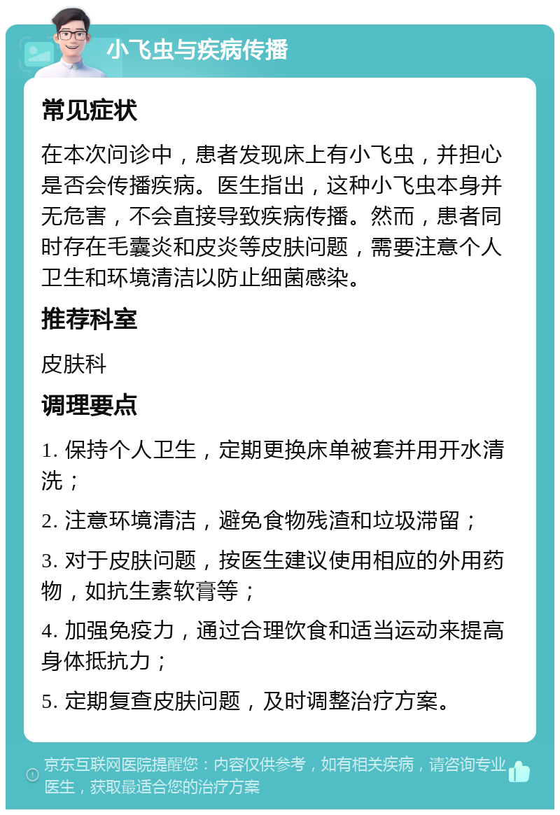 小飞虫与疾病传播 常见症状 在本次问诊中，患者发现床上有小飞虫，并担心是否会传播疾病。医生指出，这种小飞虫本身并无危害，不会直接导致疾病传播。然而，患者同时存在毛囊炎和皮炎等皮肤问题，需要注意个人卫生和环境清洁以防止细菌感染。 推荐科室 皮肤科 调理要点 1. 保持个人卫生，定期更换床单被套并用开水清洗； 2. 注意环境清洁，避免食物残渣和垃圾滞留； 3. 对于皮肤问题，按医生建议使用相应的外用药物，如抗生素软膏等； 4. 加强免疫力，通过合理饮食和适当运动来提高身体抵抗力； 5. 定期复查皮肤问题，及时调整治疗方案。