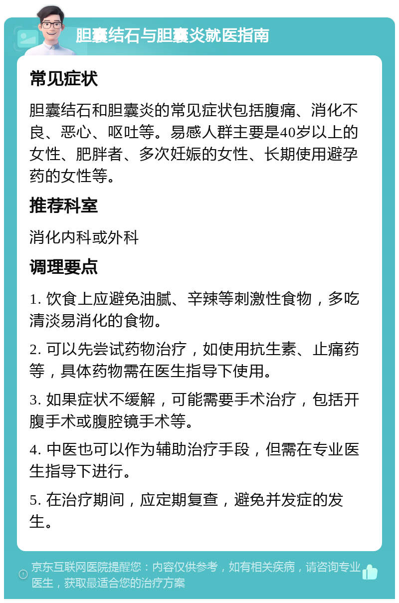 胆囊结石与胆囊炎就医指南 常见症状 胆囊结石和胆囊炎的常见症状包括腹痛、消化不良、恶心、呕吐等。易感人群主要是40岁以上的女性、肥胖者、多次妊娠的女性、长期使用避孕药的女性等。 推荐科室 消化内科或外科 调理要点 1. 饮食上应避免油腻、辛辣等刺激性食物，多吃清淡易消化的食物。 2. 可以先尝试药物治疗，如使用抗生素、止痛药等，具体药物需在医生指导下使用。 3. 如果症状不缓解，可能需要手术治疗，包括开腹手术或腹腔镜手术等。 4. 中医也可以作为辅助治疗手段，但需在专业医生指导下进行。 5. 在治疗期间，应定期复查，避免并发症的发生。