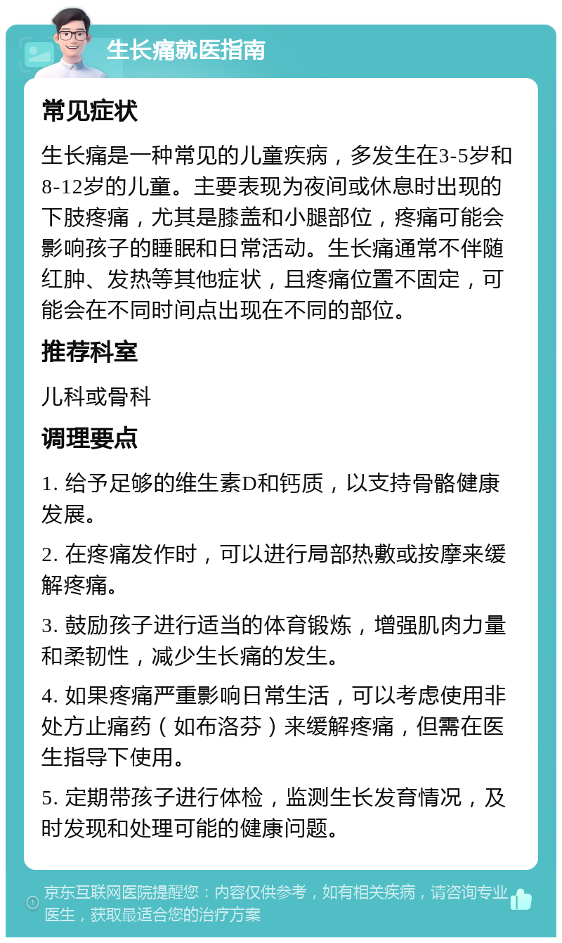 生长痛就医指南 常见症状 生长痛是一种常见的儿童疾病，多发生在3-5岁和8-12岁的儿童。主要表现为夜间或休息时出现的下肢疼痛，尤其是膝盖和小腿部位，疼痛可能会影响孩子的睡眠和日常活动。生长痛通常不伴随红肿、发热等其他症状，且疼痛位置不固定，可能会在不同时间点出现在不同的部位。 推荐科室 儿科或骨科 调理要点 1. 给予足够的维生素D和钙质，以支持骨骼健康发展。 2. 在疼痛发作时，可以进行局部热敷或按摩来缓解疼痛。 3. 鼓励孩子进行适当的体育锻炼，增强肌肉力量和柔韧性，减少生长痛的发生。 4. 如果疼痛严重影响日常生活，可以考虑使用非处方止痛药（如布洛芬）来缓解疼痛，但需在医生指导下使用。 5. 定期带孩子进行体检，监测生长发育情况，及时发现和处理可能的健康问题。