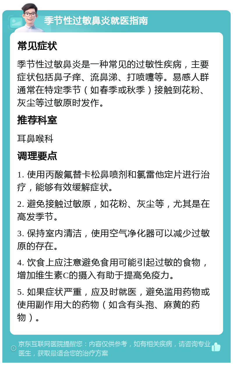 季节性过敏鼻炎就医指南 常见症状 季节性过敏鼻炎是一种常见的过敏性疾病，主要症状包括鼻子痒、流鼻涕、打喷嚏等。易感人群通常在特定季节（如春季或秋季）接触到花粉、灰尘等过敏原时发作。 推荐科室 耳鼻喉科 调理要点 1. 使用丙酸氟替卡松鼻喷剂和氯雷他定片进行治疗，能够有效缓解症状。 2. 避免接触过敏原，如花粉、灰尘等，尤其是在高发季节。 3. 保持室内清洁，使用空气净化器可以减少过敏原的存在。 4. 饮食上应注意避免食用可能引起过敏的食物，增加维生素C的摄入有助于提高免疫力。 5. 如果症状严重，应及时就医，避免滥用药物或使用副作用大的药物（如含有头孢、麻黄的药物）。