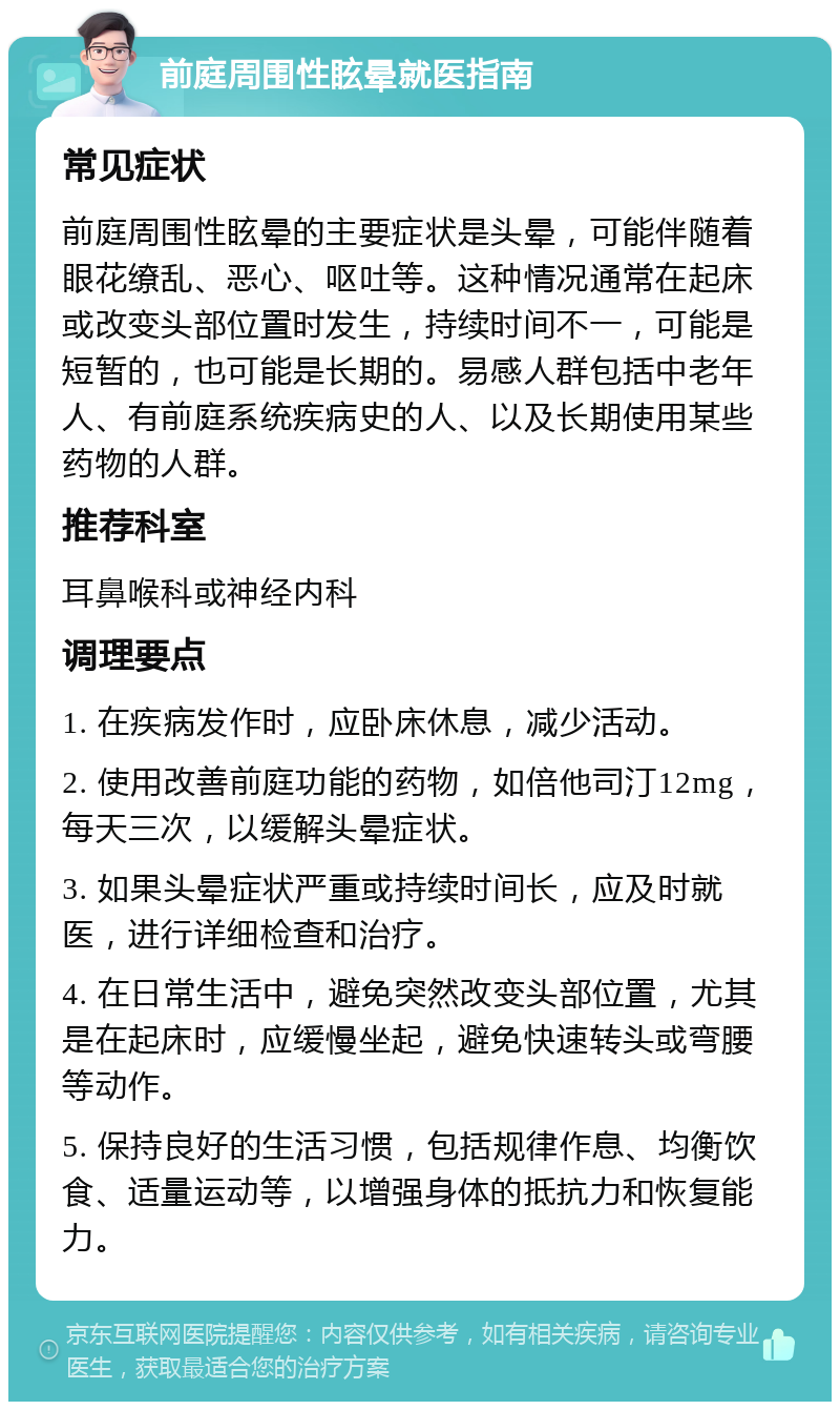 前庭周围性眩晕就医指南 常见症状 前庭周围性眩晕的主要症状是头晕，可能伴随着眼花缭乱、恶心、呕吐等。这种情况通常在起床或改变头部位置时发生，持续时间不一，可能是短暂的，也可能是长期的。易感人群包括中老年人、有前庭系统疾病史的人、以及长期使用某些药物的人群。 推荐科室 耳鼻喉科或神经内科 调理要点 1. 在疾病发作时，应卧床休息，减少活动。 2. 使用改善前庭功能的药物，如倍他司汀12mg，每天三次，以缓解头晕症状。 3. 如果头晕症状严重或持续时间长，应及时就医，进行详细检查和治疗。 4. 在日常生活中，避免突然改变头部位置，尤其是在起床时，应缓慢坐起，避免快速转头或弯腰等动作。 5. 保持良好的生活习惯，包括规律作息、均衡饮食、适量运动等，以增强身体的抵抗力和恢复能力。