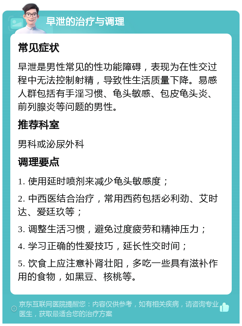 早泄的治疗与调理 常见症状 早泄是男性常见的性功能障碍，表现为在性交过程中无法控制射精，导致性生活质量下降。易感人群包括有手淫习惯、龟头敏感、包皮龟头炎、前列腺炎等问题的男性。 推荐科室 男科或泌尿外科 调理要点 1. 使用延时喷剂来减少龟头敏感度； 2. 中西医结合治疗，常用西药包括必利劲、艾时达、爱廷玖等； 3. 调整生活习惯，避免过度疲劳和精神压力； 4. 学习正确的性爱技巧，延长性交时间； 5. 饮食上应注意补肾壮阳，多吃一些具有滋补作用的食物，如黑豆、核桃等。