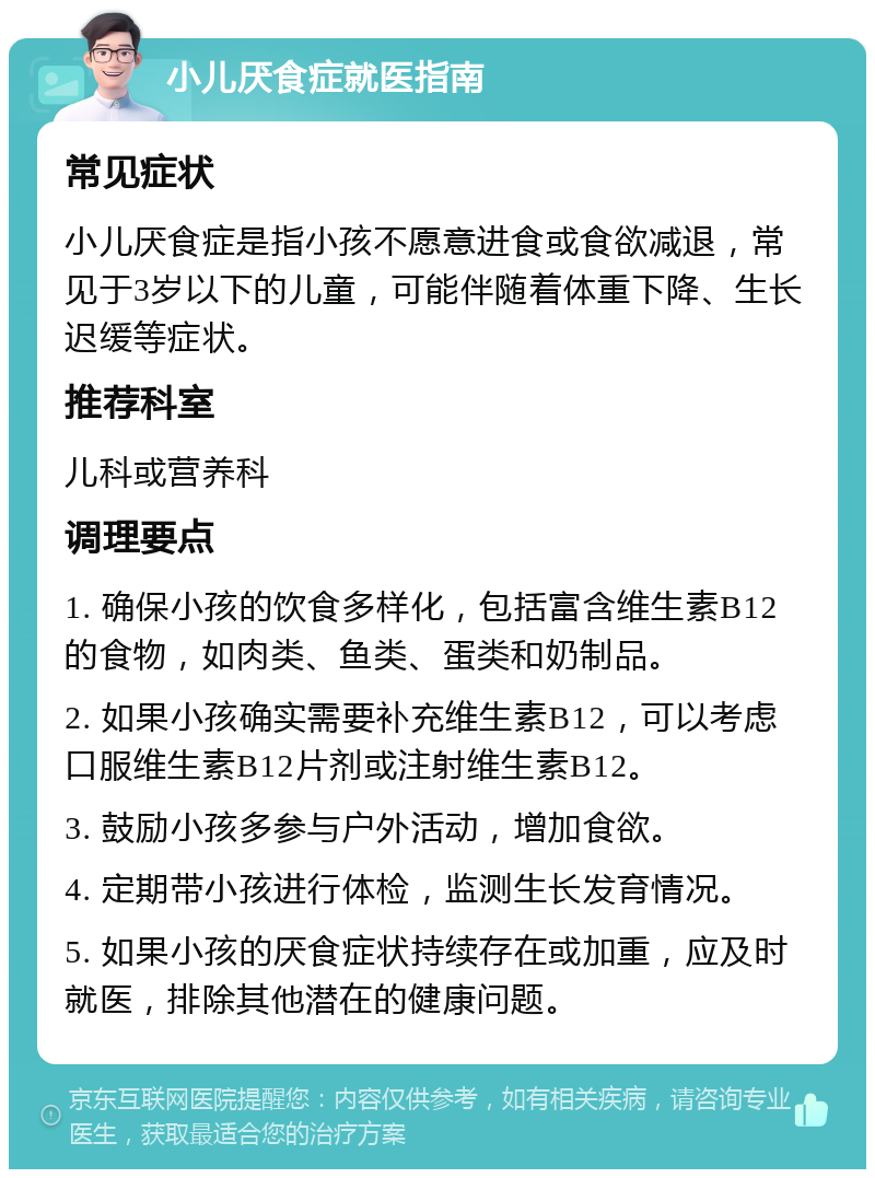 小儿厌食症就医指南 常见症状 小儿厌食症是指小孩不愿意进食或食欲减退，常见于3岁以下的儿童，可能伴随着体重下降、生长迟缓等症状。 推荐科室 儿科或营养科 调理要点 1. 确保小孩的饮食多样化，包括富含维生素B12的食物，如肉类、鱼类、蛋类和奶制品。 2. 如果小孩确实需要补充维生素B12，可以考虑口服维生素B12片剂或注射维生素B12。 3. 鼓励小孩多参与户外活动，增加食欲。 4. 定期带小孩进行体检，监测生长发育情况。 5. 如果小孩的厌食症状持续存在或加重，应及时就医，排除其他潜在的健康问题。