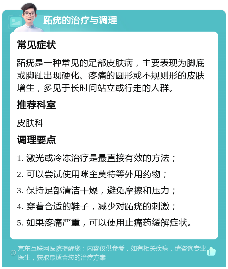 跖疣的治疗与调理 常见症状 跖疣是一种常见的足部皮肤病，主要表现为脚底或脚趾出现硬化、疼痛的圆形或不规则形的皮肤增生，多见于长时间站立或行走的人群。 推荐科室 皮肤科 调理要点 1. 激光或冷冻治疗是最直接有效的方法； 2. 可以尝试使用咪奎莫特等外用药物； 3. 保持足部清洁干燥，避免摩擦和压力； 4. 穿着合适的鞋子，减少对跖疣的刺激； 5. 如果疼痛严重，可以使用止痛药缓解症状。