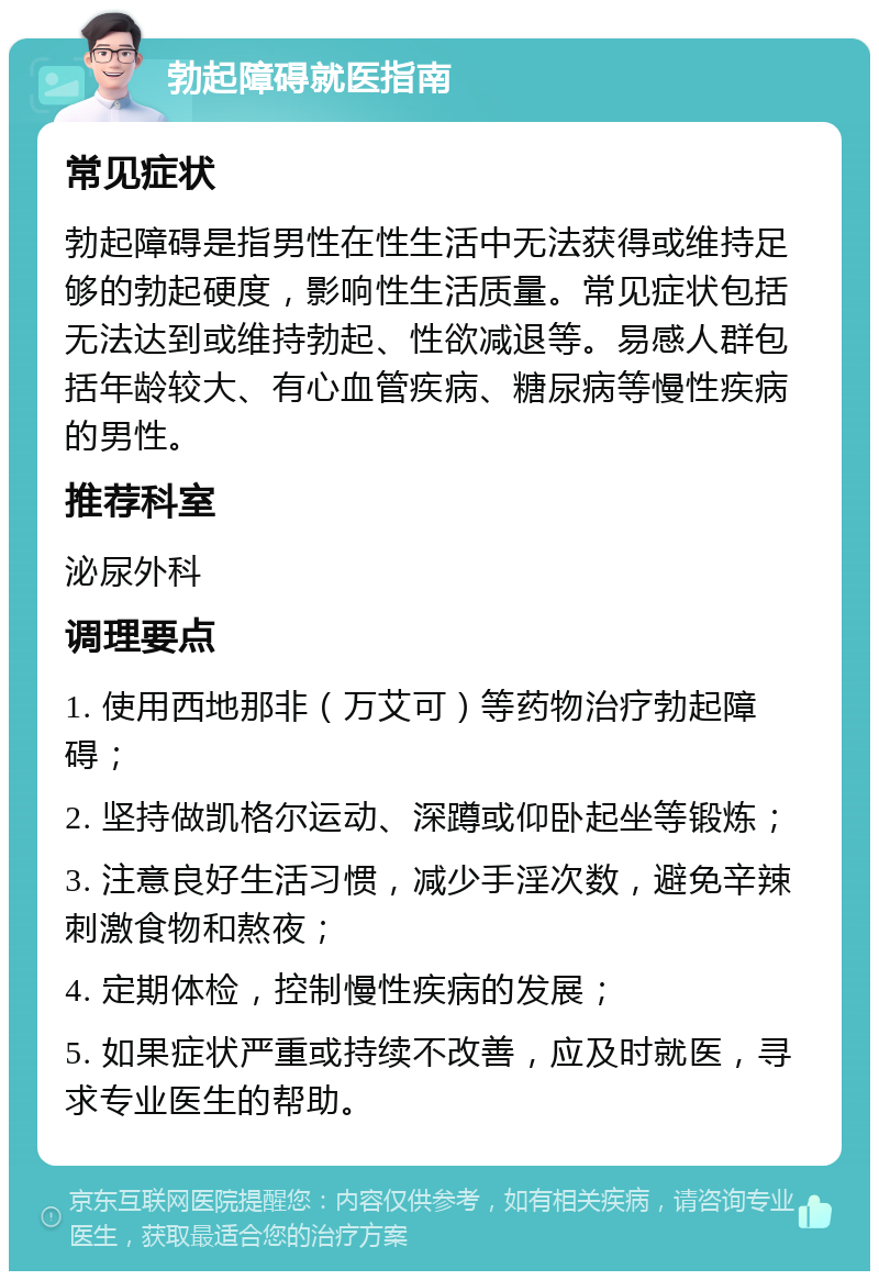 勃起障碍就医指南 常见症状 勃起障碍是指男性在性生活中无法获得或维持足够的勃起硬度，影响性生活质量。常见症状包括无法达到或维持勃起、性欲减退等。易感人群包括年龄较大、有心血管疾病、糖尿病等慢性疾病的男性。 推荐科室 泌尿外科 调理要点 1. 使用西地那非（万艾可）等药物治疗勃起障碍； 2. 坚持做凯格尔运动、深蹲或仰卧起坐等锻炼； 3. 注意良好生活习惯，减少手淫次数，避免辛辣刺激食物和熬夜； 4. 定期体检，控制慢性疾病的发展； 5. 如果症状严重或持续不改善，应及时就医，寻求专业医生的帮助。