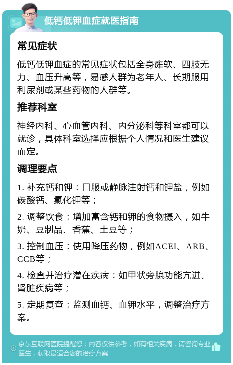 低钙低钾血症就医指南 常见症状 低钙低钾血症的常见症状包括全身瘫软、四肢无力、血压升高等，易感人群为老年人、长期服用利尿剂或某些药物的人群等。 推荐科室 神经内科、心血管内科、内分泌科等科室都可以就诊，具体科室选择应根据个人情况和医生建议而定。 调理要点 1. 补充钙和钾：口服或静脉注射钙和钾盐，例如碳酸钙、氯化钾等； 2. 调整饮食：增加富含钙和钾的食物摄入，如牛奶、豆制品、香蕉、土豆等； 3. 控制血压：使用降压药物，例如ACEI、ARB、CCB等； 4. 检查并治疗潜在疾病：如甲状旁腺功能亢进、肾脏疾病等； 5. 定期复查：监测血钙、血钾水平，调整治疗方案。